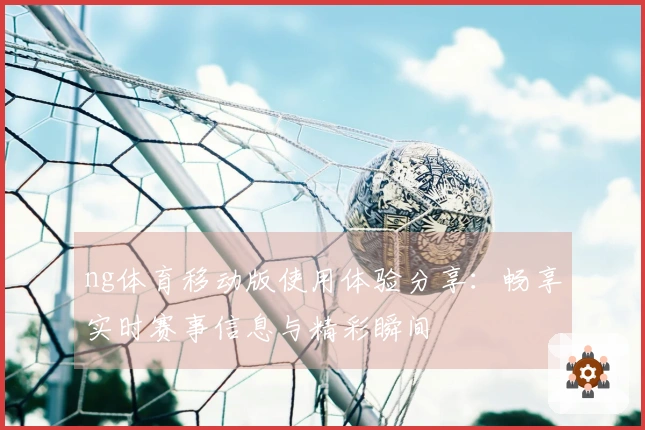 ng体育移动版使用体验分享：畅享实时赛事信息与精彩瞬间