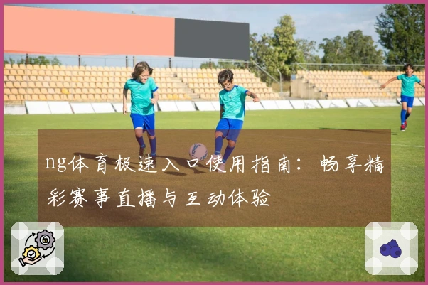 ng体育极速入口使用指南：畅享精彩赛事直播与互动体验